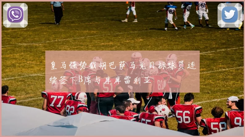 皇马强势截胡巴萨马竞目标球员连续签下B席与库库雷利亚