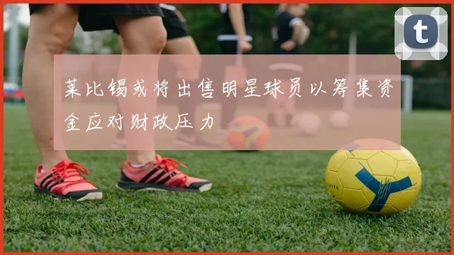 莱比锡或将出售明星球员以筹集资金应对财政压力