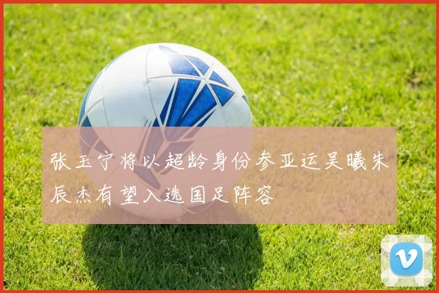 张玉宁将以超龄身份参亚运吴曦朱辰杰有望入选国足阵容