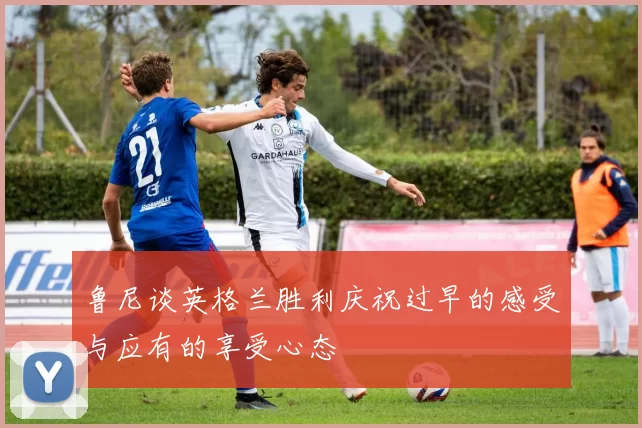 鲁尼谈英格兰胜利庆祝过早的感受与应有的享受心态