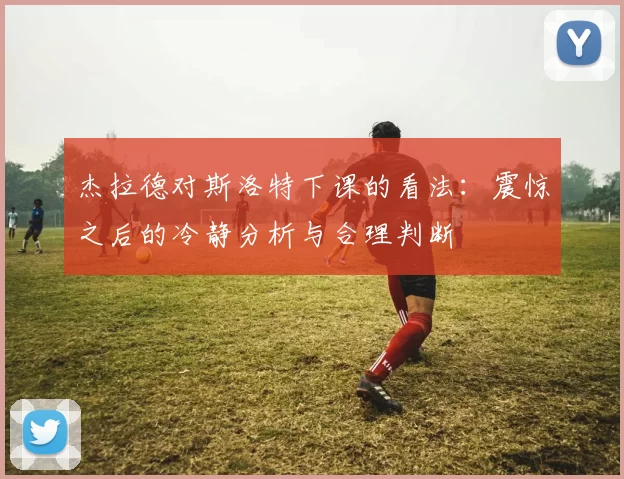 杰拉德对斯洛特下课的看法：震惊之后的冷静分析与合理判断
