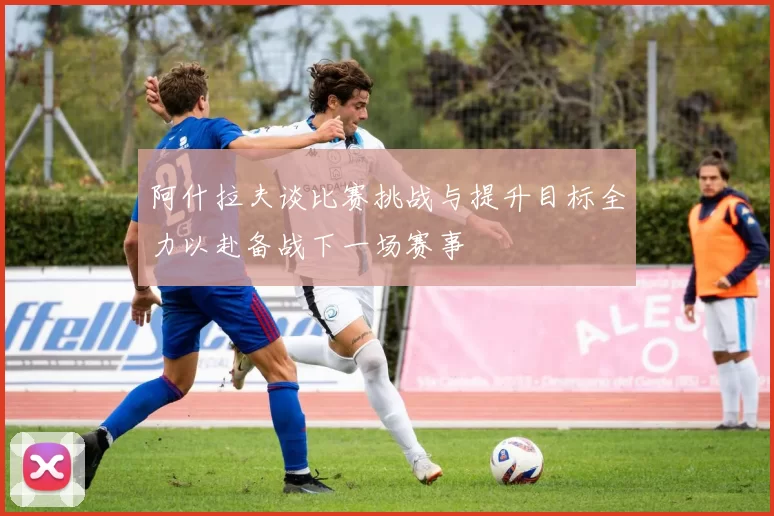 阿什拉夫谈比赛挑战与提升目标全力以赴备战下一场赛事