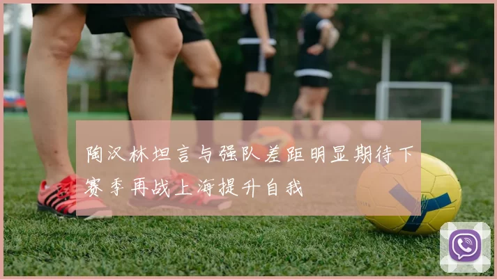陶汉林坦言与强队差距明显期待下赛季再战上海提升自我