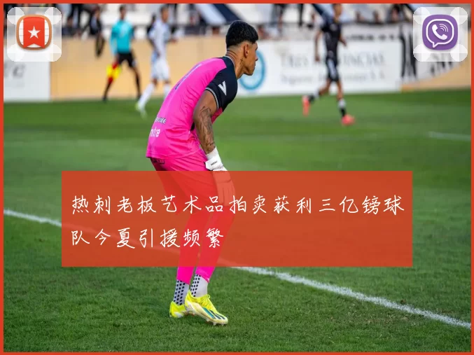 热刺老板艺术品拍卖获利三亿镑球队今夏引援频繁