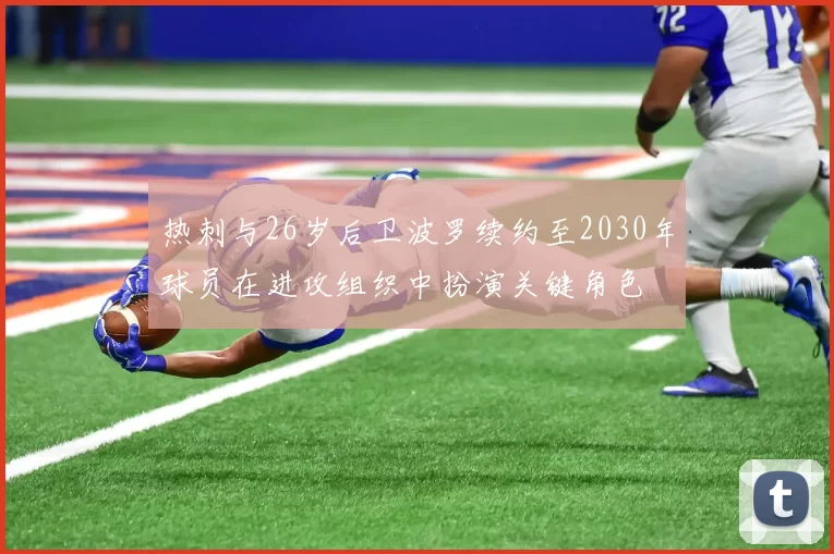 热刺与26岁后卫波罗续约至2030年球员在进攻组织中扮演关键角色