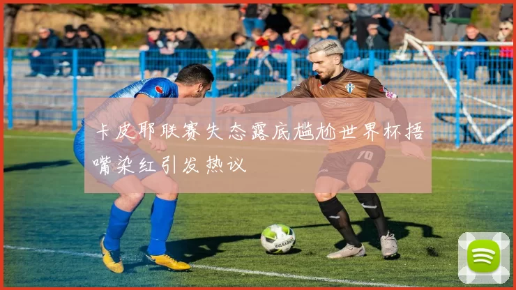 卡皮耶联赛失态露底尴尬世界杯捂嘴染红引发热议