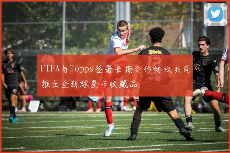 FIFA与Topps签署长期合作协议共同推出全新球星卡收藏品