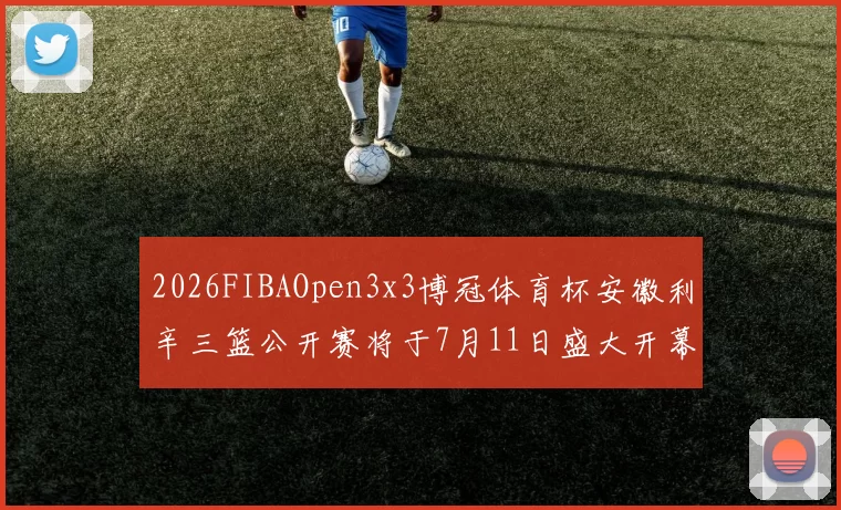 2026FIBAOpen3x3博冠体育杯安徽利辛三篮公开赛将于7月11日盛大开幕