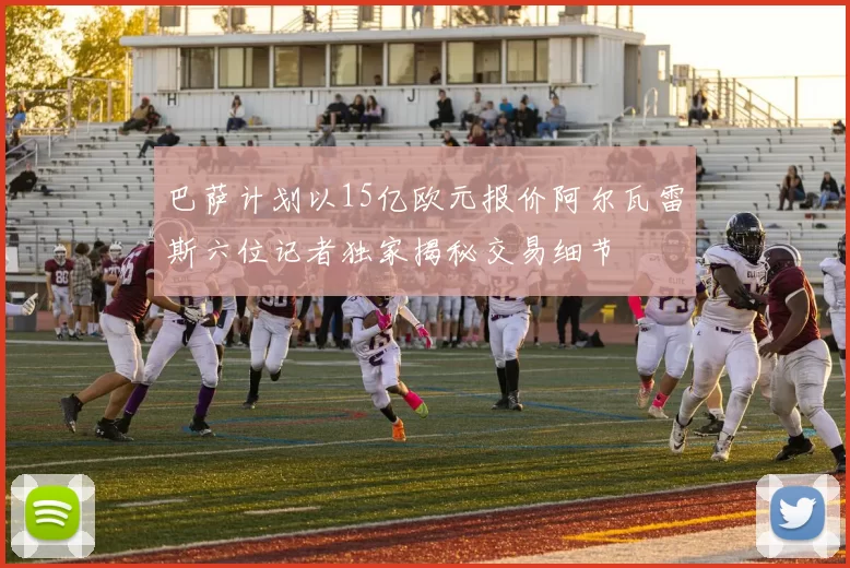 巴萨计划以15亿欧元报价阿尔瓦雷斯六位记者独家揭秘交易细节