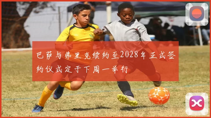 巴萨与弗里克续约至2028年正式签约仪式定于下周一举行