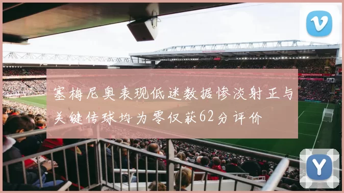 塞梅尼奥表现低迷数据惨淡射正与关键传球均为零仅获62分评价