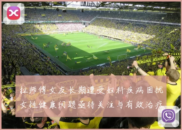 拉师傅女友长期遭受妇科疾病困扰女性健康问题亟待关注与有效治疗方案