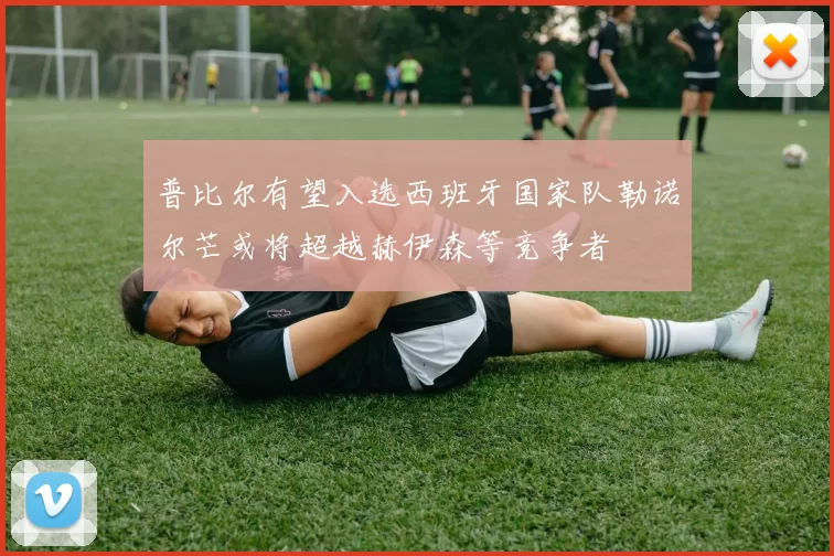 普比尔有望入选西班牙国家队勒诺尔芒或将超越赫伊森等竞争者