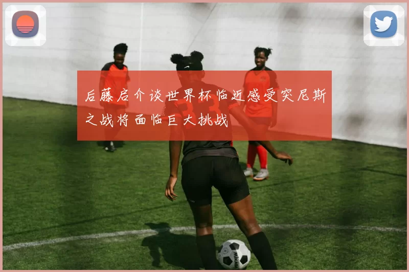 后藤启介谈世界杯临近感受突尼斯之战将面临巨大挑战