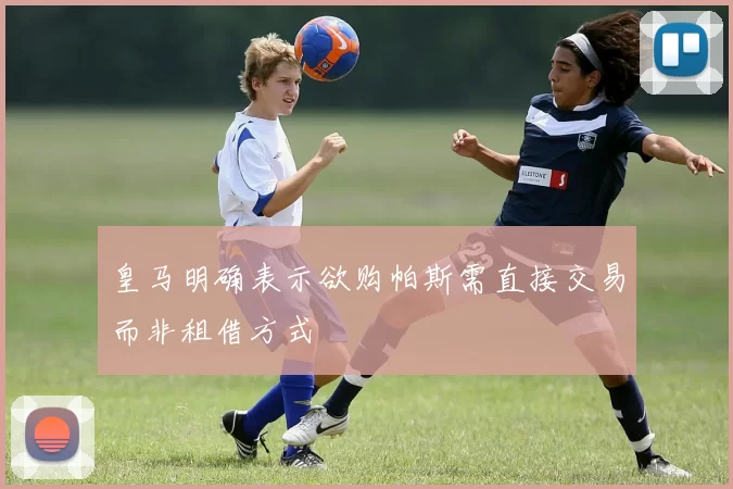 皇马明确表示欲购帕斯需直接交易而非租借方式