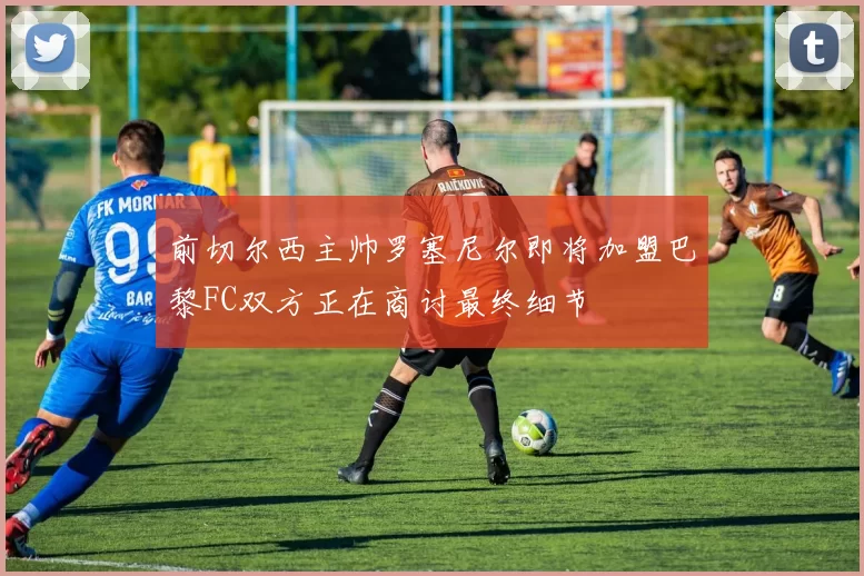 前切尔西主帅罗塞尼尔即将加盟巴黎FC双方正在商讨最终细节