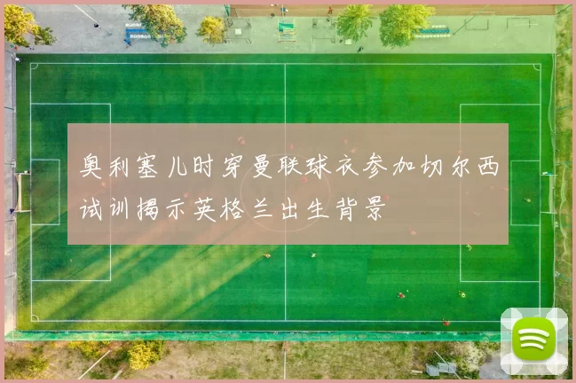 奥利塞儿时穿曼联球衣参加切尔西试训揭示英格兰出生背景