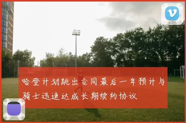 哈登计划跳出合同最后一年预计与骑士迅速达成长期续约协议